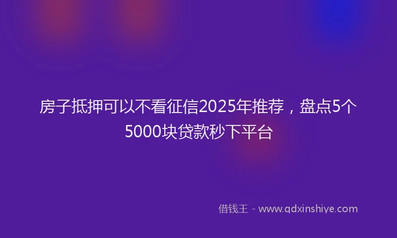 房子抵押可以不看征信2025年推荐，盘点5个5000块贷款秒下平台