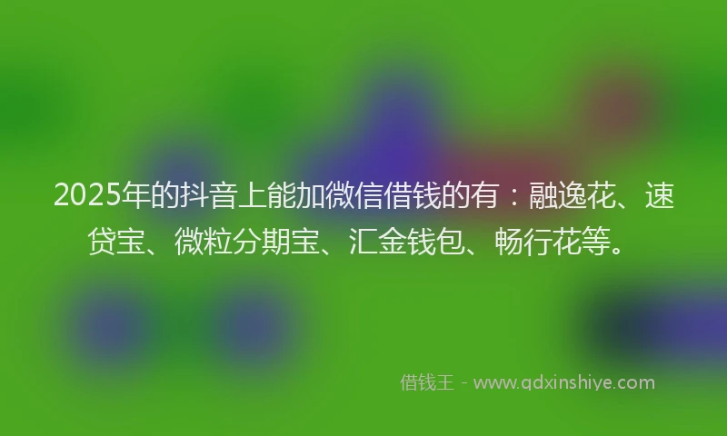 2025年的抖音上能加微信借钱的有：融逸花、速贷宝、微粒分期宝、汇金钱包、畅行花等。
