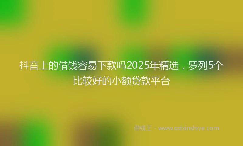 抖音上的借钱容易下款吗2025年精选，罗列5个比较好的小额贷款平台