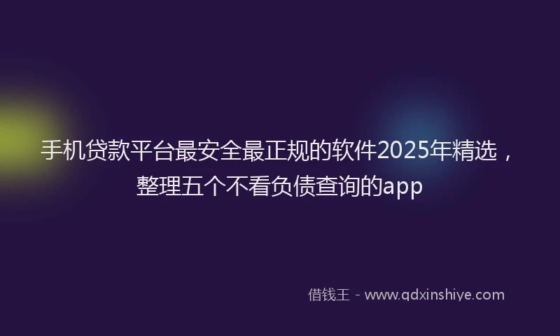 手机贷款平台最安全最正规的软件2025年精选，整理五个不看负债查询的app