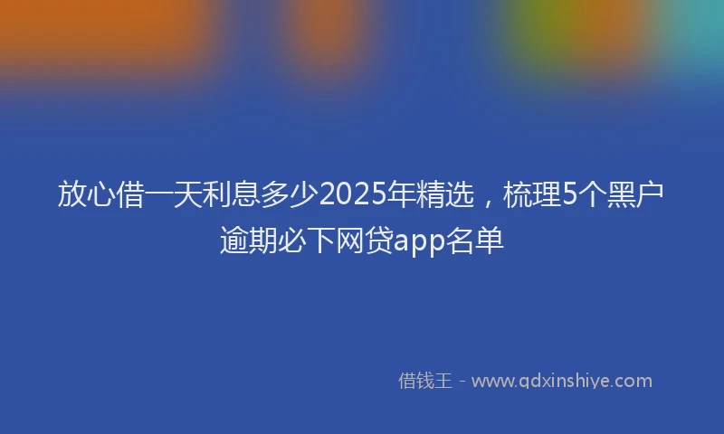 放心借一天利息多少2025年精选，梳理5个黑户逾期必下网贷app名单