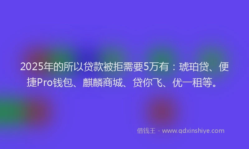 2025年的所以贷款被拒需要5万有：琥珀贷、便捷Pro钱包、麒麟商城、贷你飞、优一租等。