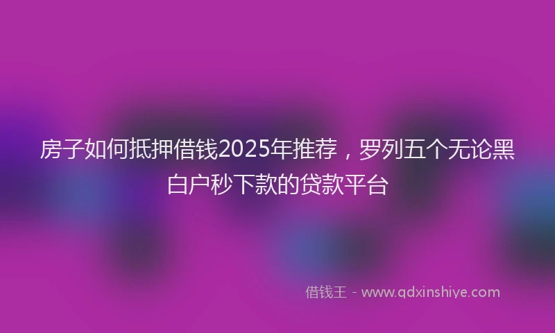 房子如何抵押借钱2025年推荐，罗列五个无论黑白户秒下款的贷款平台