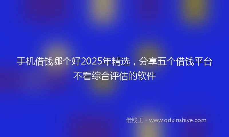 手机借钱哪个好2025年精选，分享五个借钱平台不看综合评估的软件