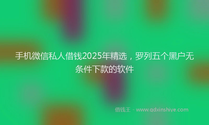 手机微信私人借钱2025年精选，罗列五个黑户无条件下款的软件