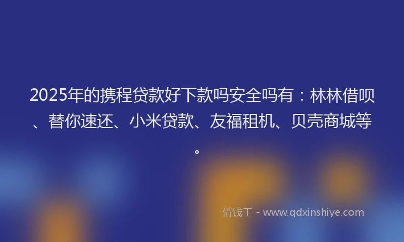 2025年的携程贷款好下款吗安全吗有：林林借呗、替你速还、小米贷款、友福租机、贝壳商城等。