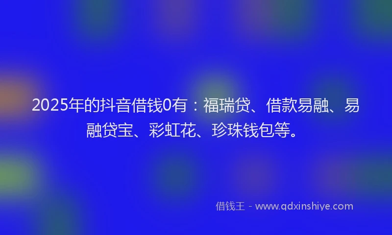 2025年的抖音借钱0有：福瑞贷、借款易融、易融贷宝、彩虹花、珍珠钱包等。