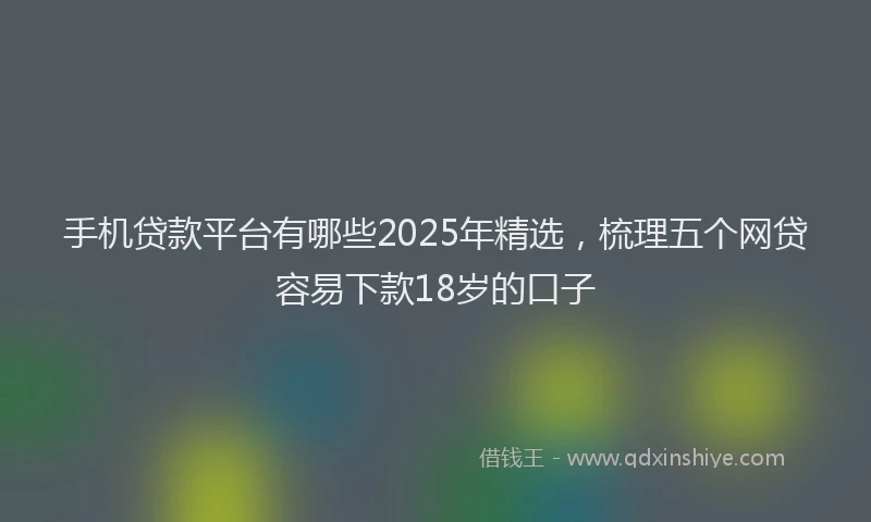 手机贷款平台有哪些2025年精选，梳理五个网贷容易下款18岁的口子