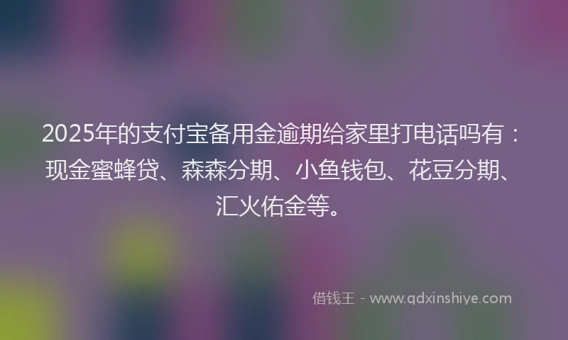 2025年的支付宝备用金逾期给家里打电话吗有：现金蜜蜂贷、森森分期、小鱼钱包、花豆分期、汇火佑金等。