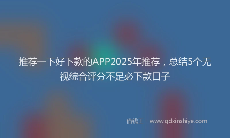 推荐一下好下款的APP2025年推荐，总结5个无视综合评分不足必下款口子