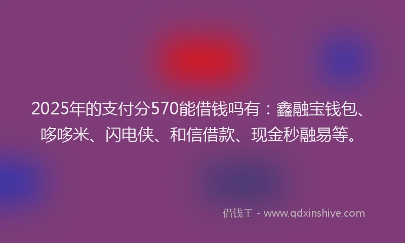 2025年的支付分570能借钱吗有：鑫融宝钱包、哆哆米、闪电侠、和信借款、现金秒融易等。