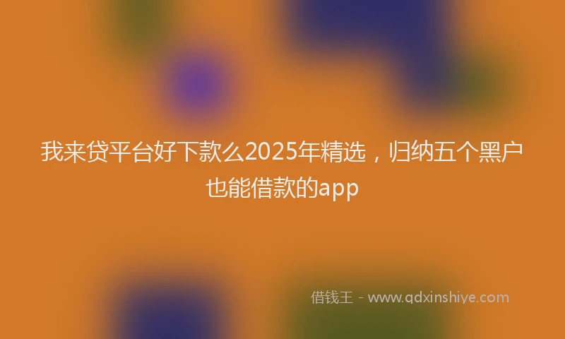 我来贷平台好下款么2025年精选，归纳五个黑户也能借款的app