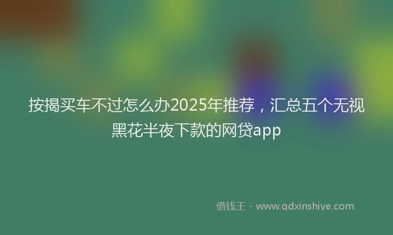 按揭买车不过怎么办2025年推荐，汇总五个无视黑花半夜下款的网贷app