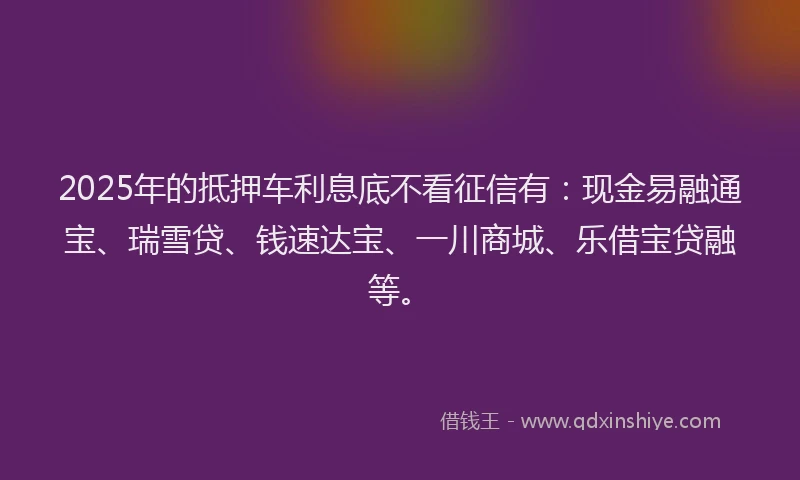 2025年的抵押车利息底不看征信有：现金易融通宝、瑞雪贷、钱速达宝、一川商城、乐借宝贷融等。