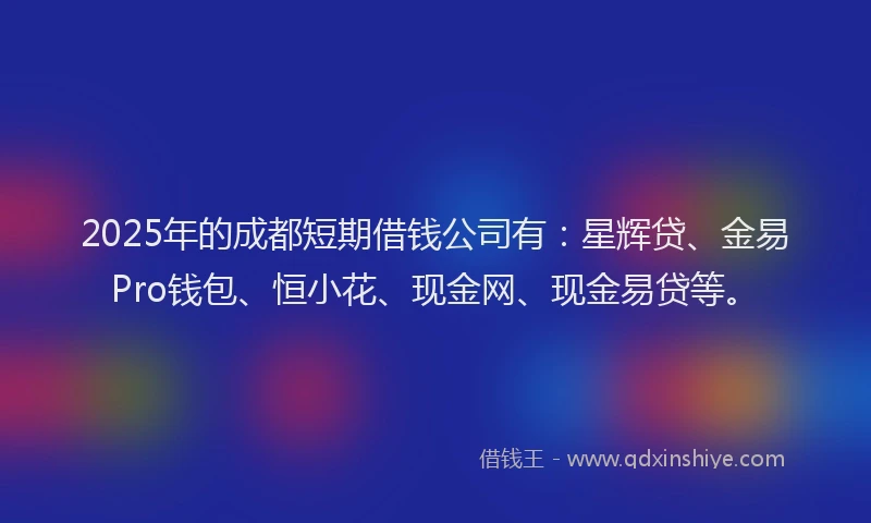 2025年的成都短期借钱公司有：星辉贷、金易Pro钱包、恒小花、现金网、现金易贷等。