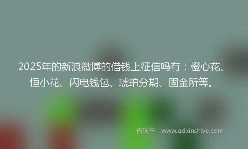 2025年的新浪微博的借钱上征信吗有：橙心花、恒小花、闪电钱包、琥珀分期、固金所等。