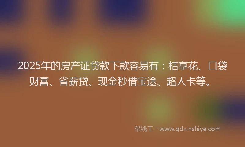 2025年的房产证贷款下款容易有：桔享花、口袋财富、省薪贷、现金秒借宝途、超人卡等。