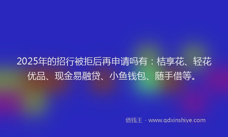 2025年的招行被拒后再申请吗有：桔享花、轻花优品、现金易融贷、小鱼钱包、随手借等。