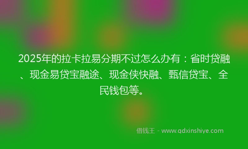 2025年的拉卡拉易分期不过怎么办有：省时贷融、现金易贷宝融途、现金侠快融、甄信贷宝、全民钱包等。