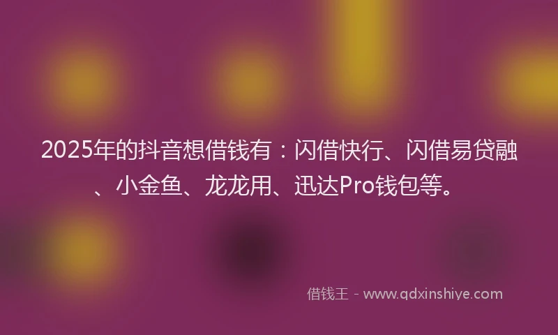 2025年的抖音想借钱有：闪借快行、闪借易贷融、小金鱼、龙龙用、迅达Pro钱包等。