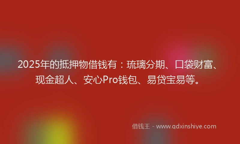 2025年的抵押物借钱有：琉璃分期、口袋财富、现金超人、安心Pro钱包、易贷宝易等。