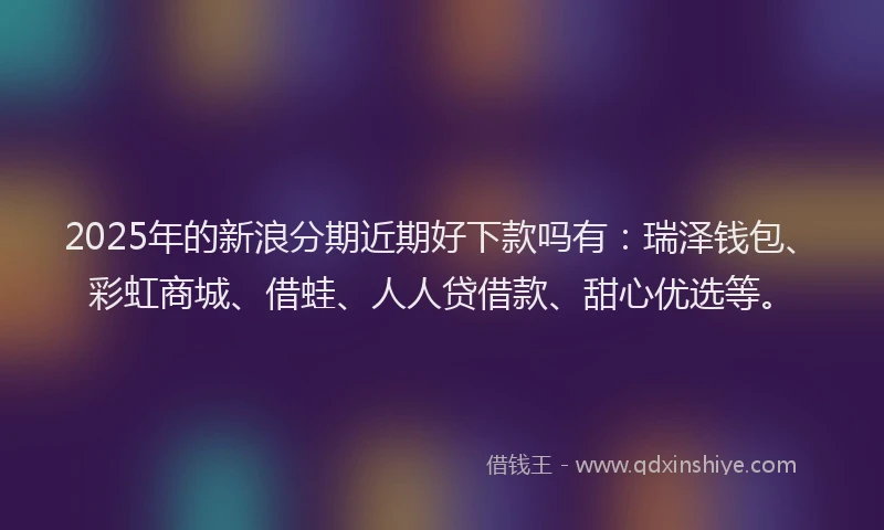 2025年的新浪分期近期好下款吗有：瑞泽钱包、彩虹商城、借蛙、人人贷借款、甜心优选等。