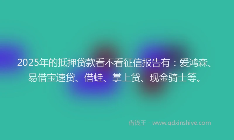 2025年的抵押贷款看不看征信报告有：爱鸿森、易借宝速贷、借蛙、掌上贷、现金骑士等。