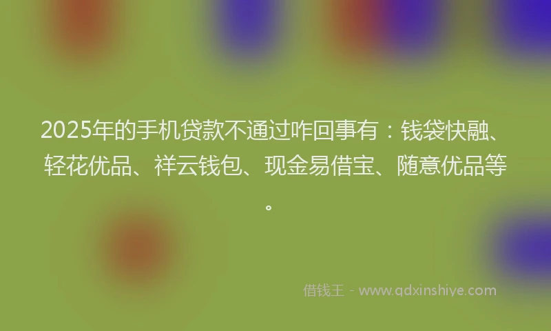 2025年的手机贷款不通过咋回事有：钱袋快融、轻花优品、祥云钱包、现金易借宝、随意优品等。