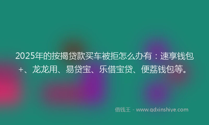 2025年的按揭贷款买车被拒怎么办有：速享钱包+、龙龙用、易贷宝、乐借宝贷、便荔钱包等。