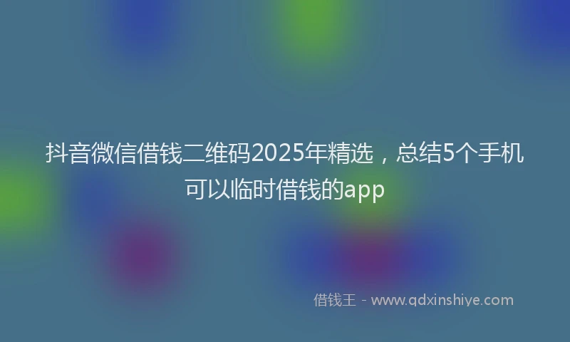 抖音微信借钱二维码2025年精选，总结5个手机可以临时借钱的app