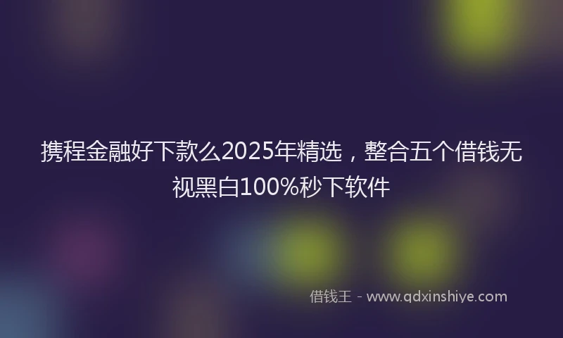 携程金融好下款么2025年精选，整合五个借钱无视黑白100%秒下软件