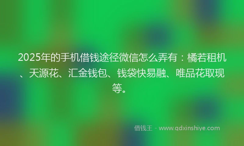 2025年的手机借钱途径微信怎么弄有：橘若租机、天源花、汇金钱包、钱袋快易融、唯品花取现等。