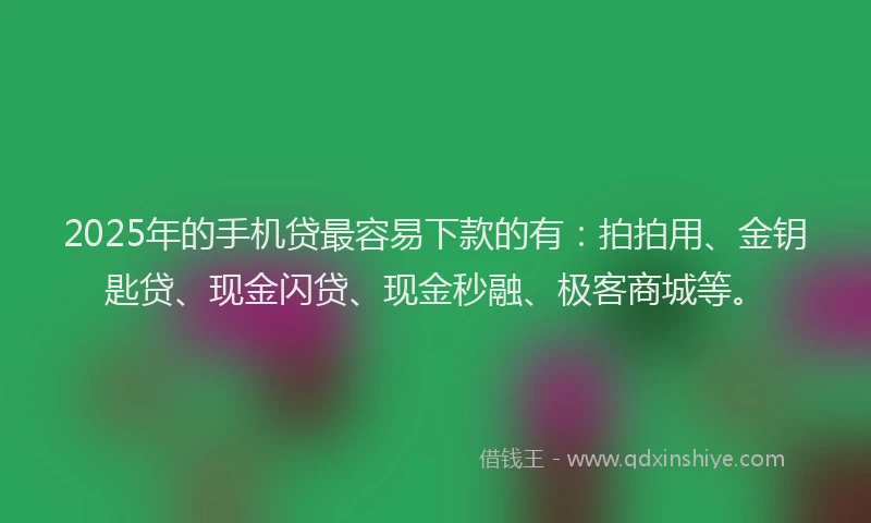 2025年的手机贷最容易下款的有：拍拍用、金钥匙贷、现金闪贷、现金秒融、极客商城等。