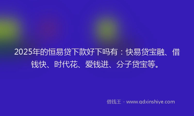 2025年的恒易贷下款好下吗有：快易贷宝融、借钱快、时代花、爱钱进、分子贷宝等。
