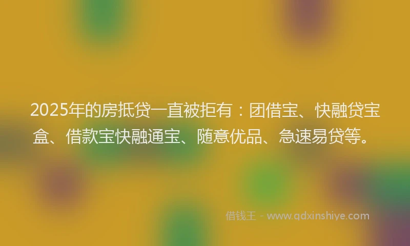 2025年的房抵贷一直被拒有：团借宝、快融贷宝盒、借款宝快融通宝、随意优品、急速易贷等。