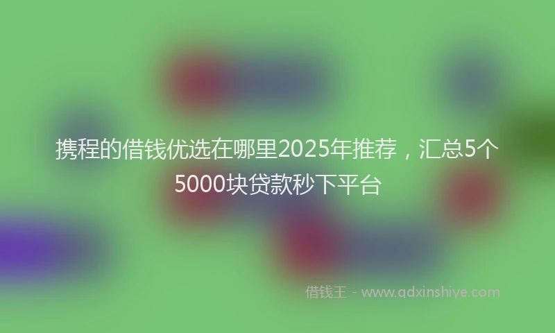 携程的借钱优选在哪里2025年推荐，汇总5个5000块贷款秒下平台