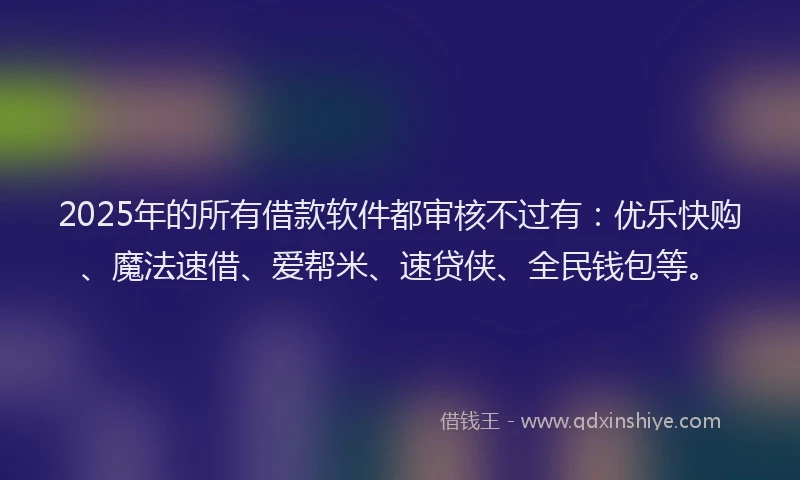 2025年的所有借款软件都审核不过有：优乐快购、魔法速借、爱帮米、速贷侠、全民钱包等。