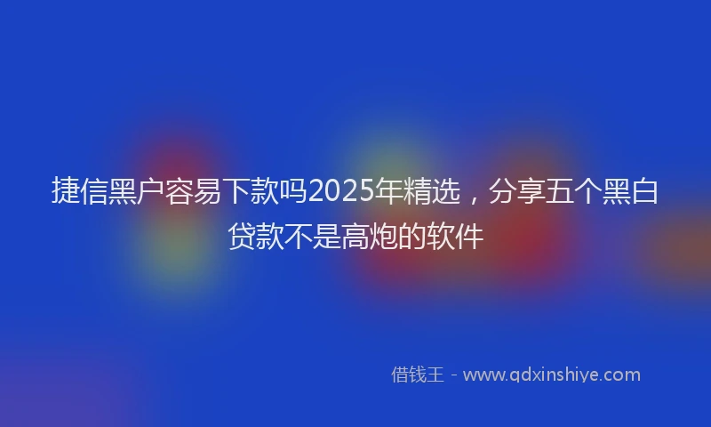 捷信黑户容易下款吗2025年精选，分享五个黑白贷款不是高炮的软件