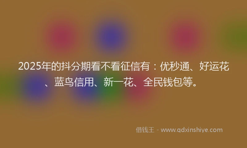 2025年的抖分期看不看征信有：优秒通、好运花、蓝鸟信用、新一花、全民钱包等。