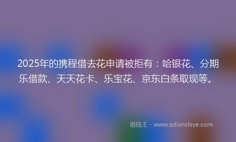 2025年的携程借去花申请被拒有：哈银花、分期乐借款、天天花卡、乐宝花、京东白条取现等。
