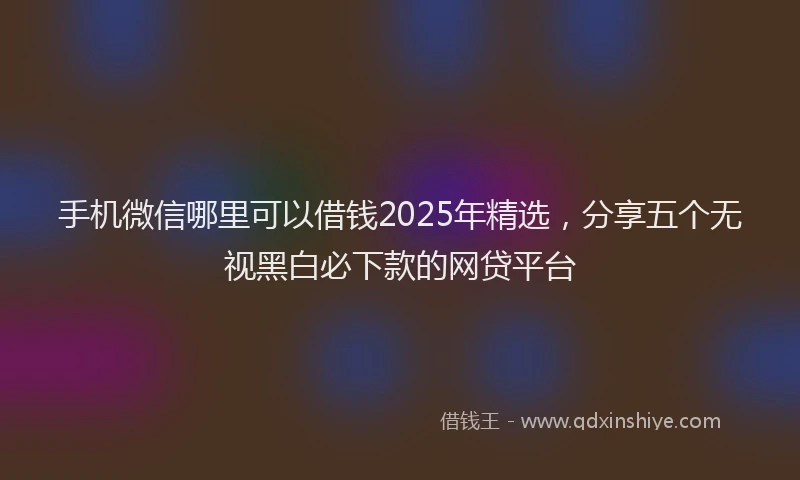 手机微信哪里可以借钱2025年精选，分享五个无视黑白必下款的网贷平台