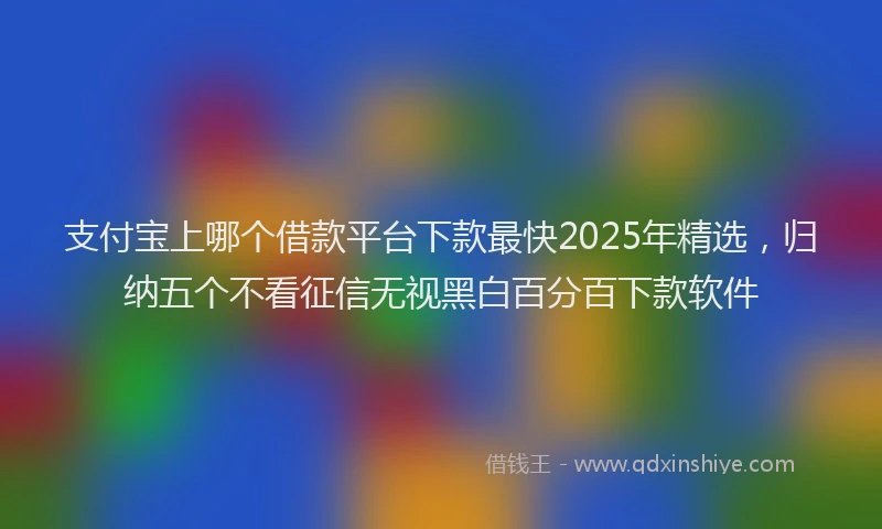 支付宝上哪个借款平台下款最快2025年精选，归纳五个不看征信无视黑白百分百下款软件