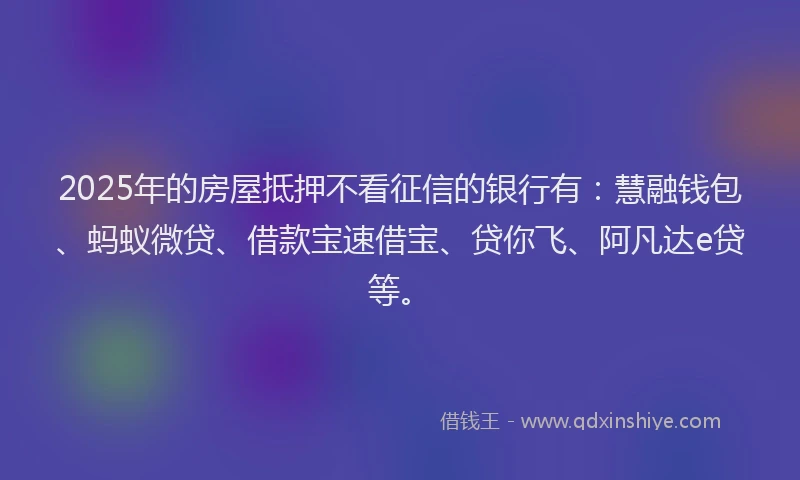 2025年的房屋抵押不看征信的银行有：慧融钱包、蚂蚁微贷、借款宝速借宝、贷你飞、阿凡达e贷等。
