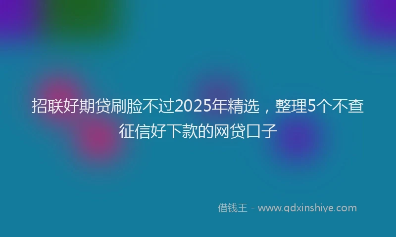 招联好期贷刷脸不过2025年精选，整理5个不查征信好下款的网贷口子
