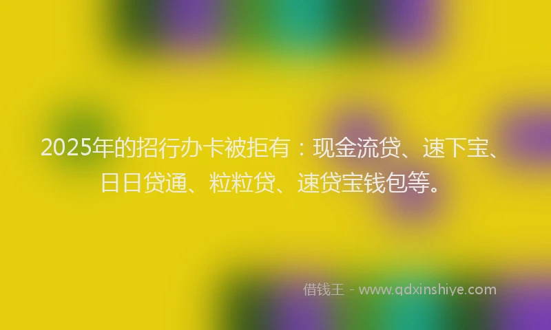 2025年的招行办卡被拒有：现金流贷、速下宝、日日贷通、粒粒贷、速贷宝钱包等。