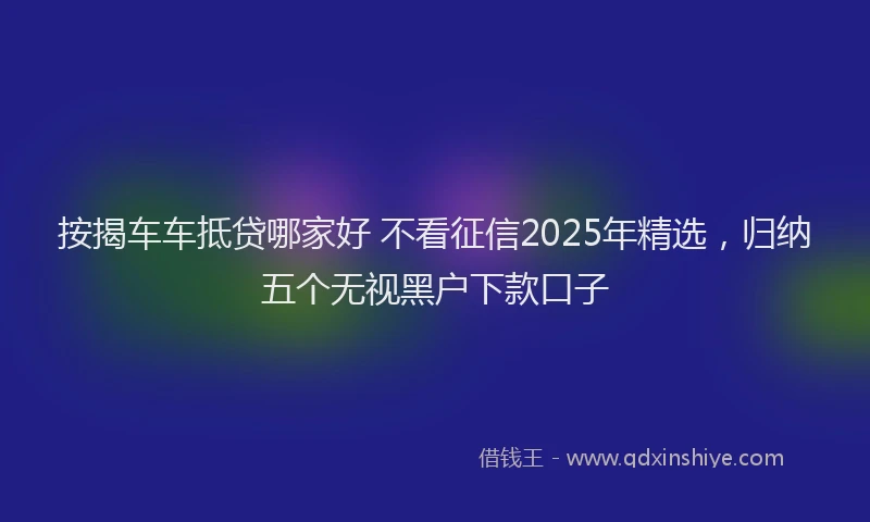 按揭车车抵贷哪家好 不看征信2025年精选，归纳五个无视黑户下款口子