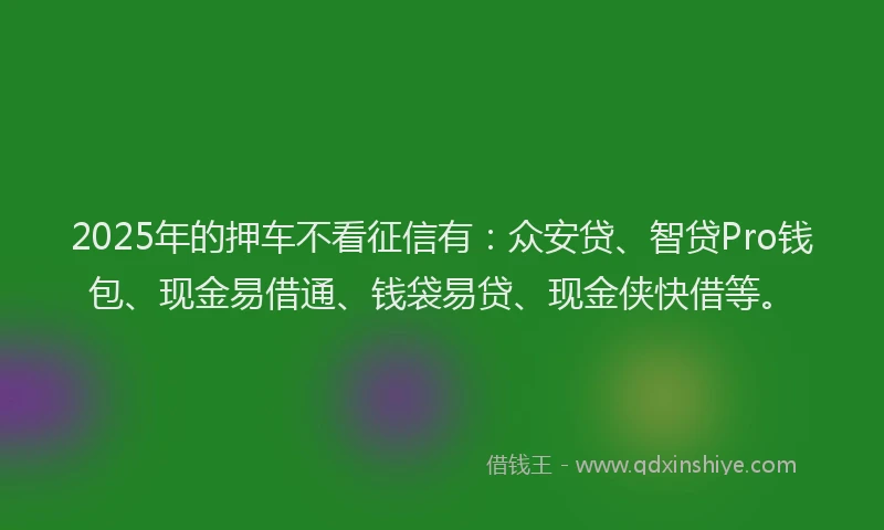 2025年的押车不看征信有：众安贷、智贷Pro钱包、现金易借通、钱袋易贷、现金侠快借等。