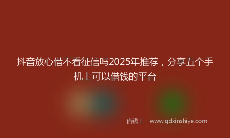抖音放心借不看征信吗2025年推荐，分享五个手机上可以借钱的平台