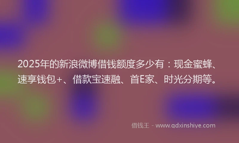 2025年的新浪微博借钱额度多少有：现金蜜蜂、速享钱包+、借款宝速融、首E家、时光分期等。