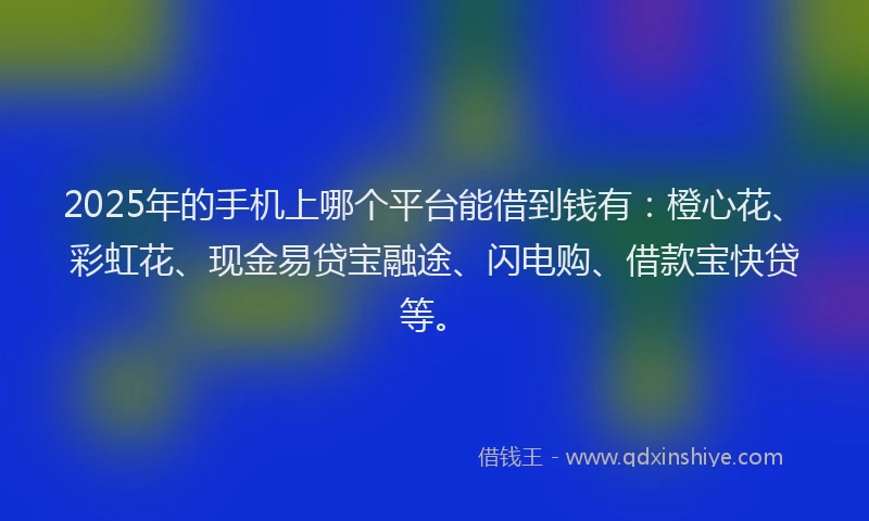2025年的手机上哪个平台能借到钱有：橙心花、彩虹花、现金易贷宝融途、闪电购、借款宝快贷等。